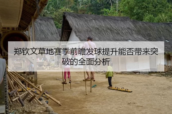 郑钦文草地赛季前瞻发球提升能否带来突破的全面分析