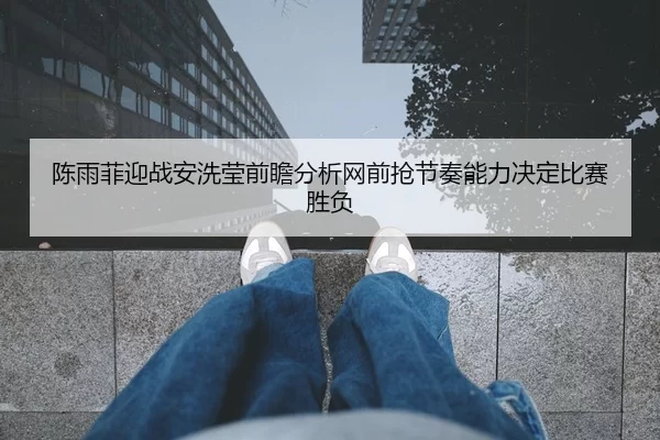 陈雨菲迎战安洗莹前瞻分析网前抢节奏能力决定比赛胜负