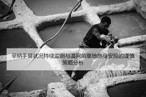 辛纳手臂状况持续监测与温网前草地热身安排的谨慎策略分析