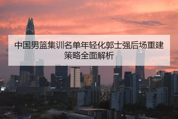 中国男篮集训名单年轻化郭士强后场重建策略全面解析