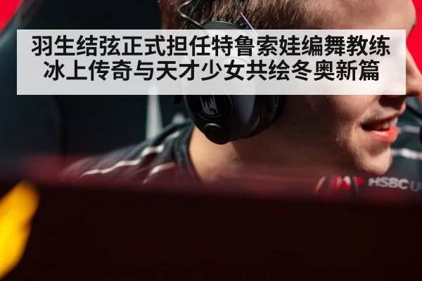 羽生结弦正式担任特鲁索娃编舞教练 冰上传奇与天才少女共绘冬奥新篇