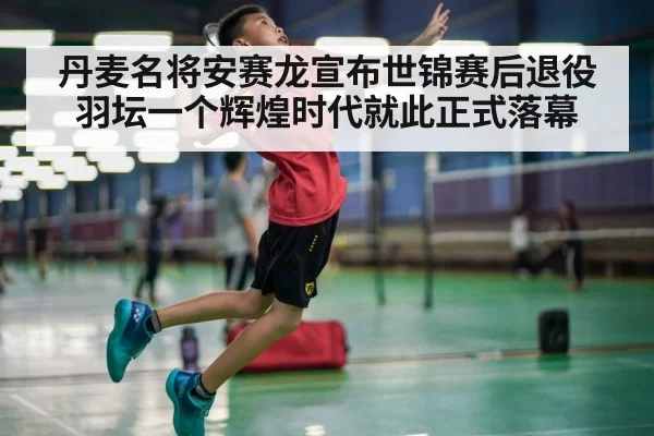 丹麦名将安赛龙宣布世锦赛后退役 羽坛一个辉煌时代就此正式落幕